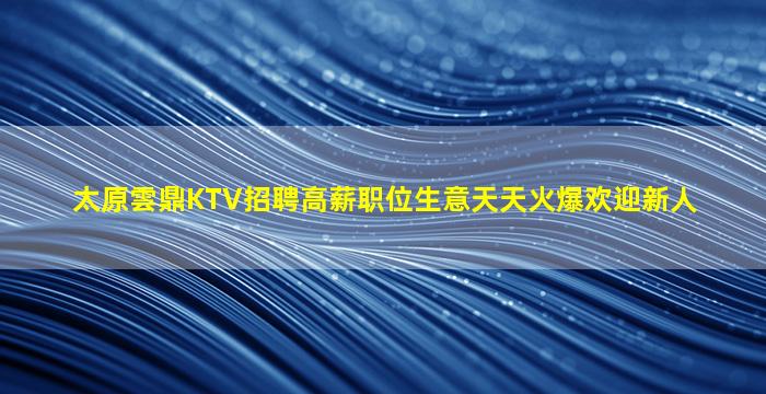 太原雲鼎KTV招聘高薪职位生意天天火爆欢迎新人